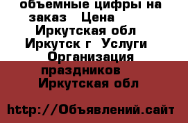 объемные цифры на заказ › Цена ­ 500 - Иркутская обл., Иркутск г. Услуги » Организация праздников   . Иркутская обл.